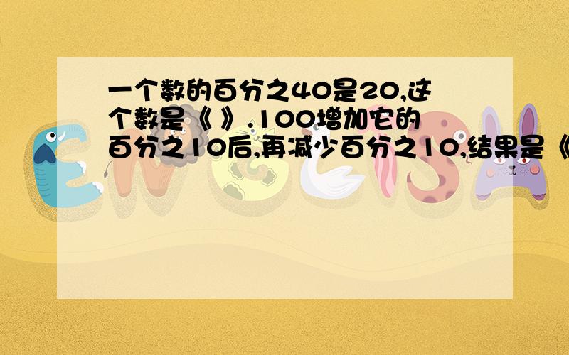 一个数的百分之40是20,这个数是《 》.100增加它的百分之10后,再减少百分之10,结果是《 》