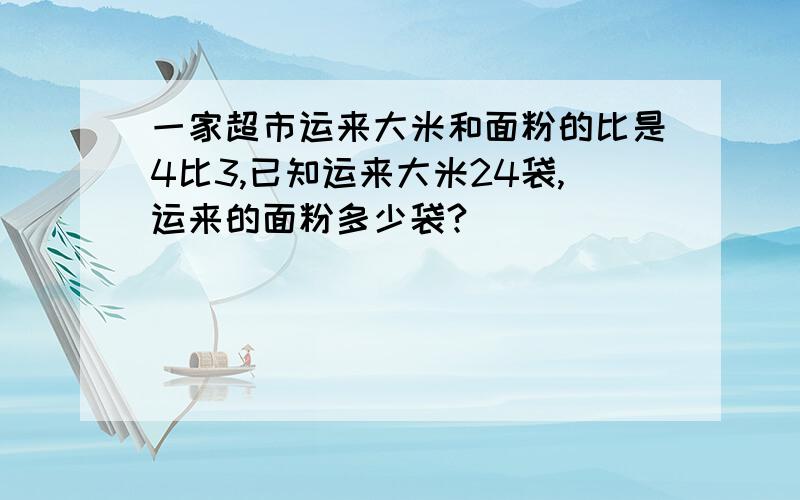 一家超市运来大米和面粉的比是4比3,已知运来大米24袋,运来的面粉多少袋?