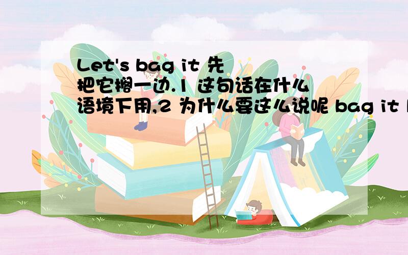 Let's bag it 先把它搁一边.1 这句话在什么语境下用,2 为什么要这么说呢 bag it let's put it aside 也可以吗