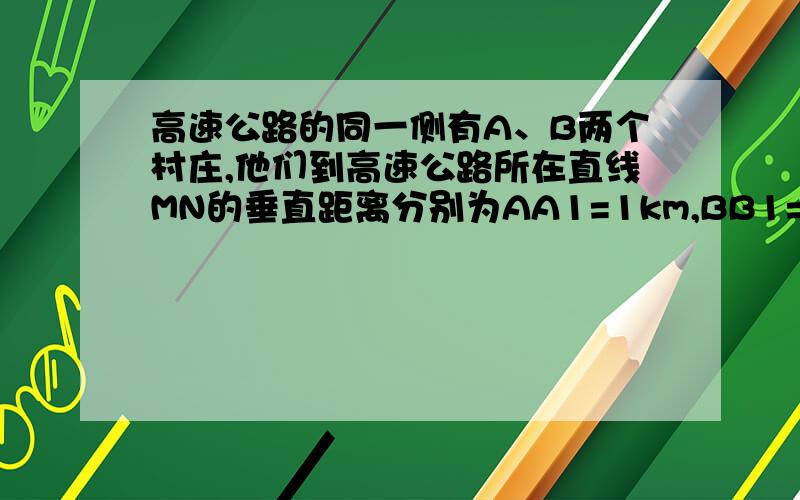 高速公路的同一侧有A、B两个村庄,他们到高速公路所在直线MN的垂直距离分别为AA1=1km,BB1=2km,A1B1=4km 在AB设个出口P,使AB2个村庄到P点最短 最短的距离是多少