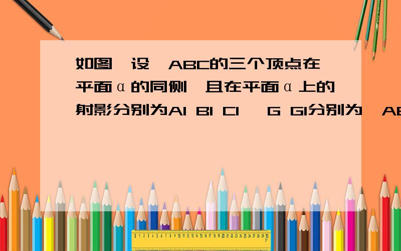 如图,设△ABC的三个顶点在平面α的同侧,且在平面α上的射影分别为A1 B1 C1 ,G G1分别为△ABC、△A1B1C1的重心.求证GG1垂直α?