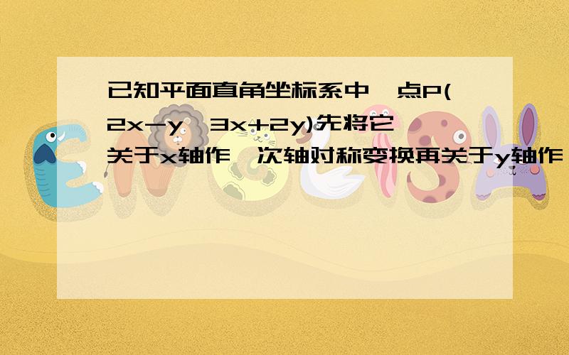 已知平面直角坐标系中一点P(2x-y,3x+2y)先将它关于x轴作一次轴对称变换再关于y轴作一次轴对称 已知平面直角坐标系中一点P(2x-y,3x+2y)先将它关于x轴作一次轴对称变换再关于y轴作一次轴对称变