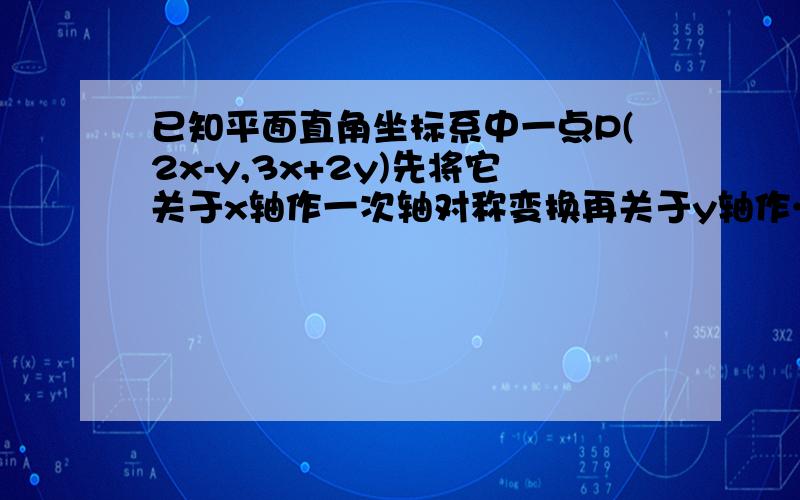 已知平面直角坐标系中一点P(2x-y,3x+2y)先将它关于x轴作一次轴对称变换再关于y轴作……速度!已知平面直角坐标系中一点P(2x-y,3x+2y)先将它关于x轴作一次轴对称变换再关于y轴作一次轴对称变换