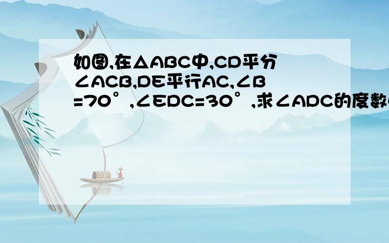 如图,在△ABC中,CD平分∠ACB,DE平行AC,∠B=70°,∠EDC=30°,求∠ADC的度数CD是要自己画上去的