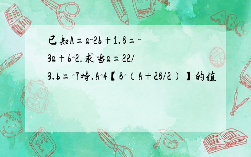 已知A=a-2b+1,B=-3a+b-2.求当a=22/3,b=-7时,A-4【B-（A+2B/2）】的值