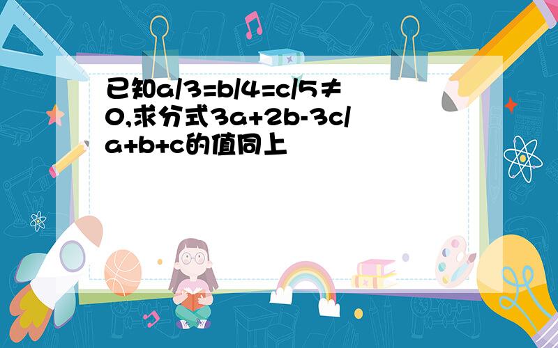 已知a/3=b/4=c/5≠0,求分式3a+2b-3c/a+b+c的值同上