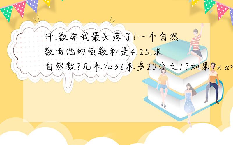 汗.数学我最头疼了!一个自然数雨他的倒数和是4.25,求自然数?几米比36米多20分之1?如果7×a>7 那么a可能比1（ ）.任何一个（ ）、分数和小说都有倒数.比较大小：5/6分?70分 5/6平方米?70平方米