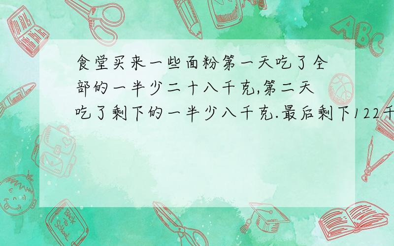 食堂买来一些面粉第一天吃了全部的一半少二十八千克,第二天吃了剩下的一半少八千克.最后剩下122千克.问这些面粉共有多少千克?