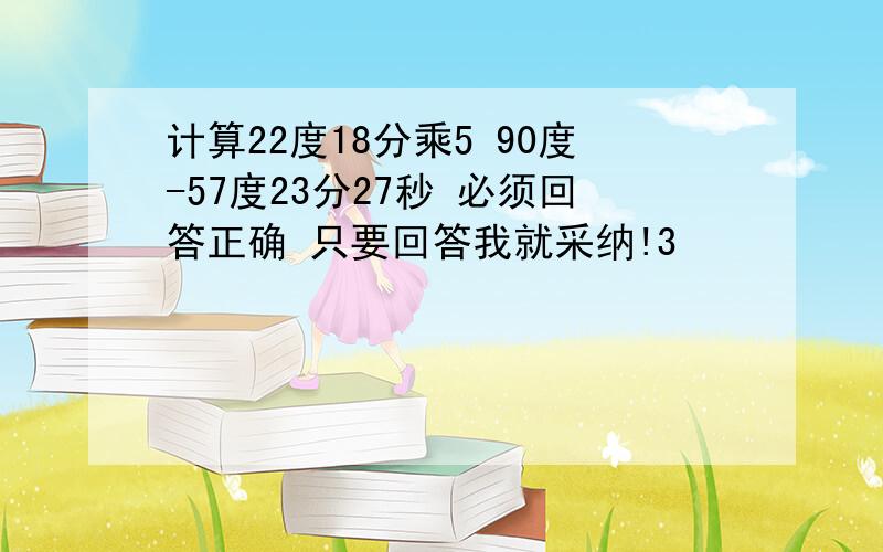 计算22度18分乘5 90度-57度23分27秒 必须回答正确 只要回答我就采纳!3