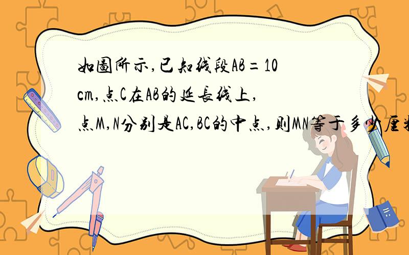 如图所示,已知线段AB=10cm,点C在AB的延长线上,点M,N分别是AC,BC的中点,则MN等于多少厘米A————M—B——N——C