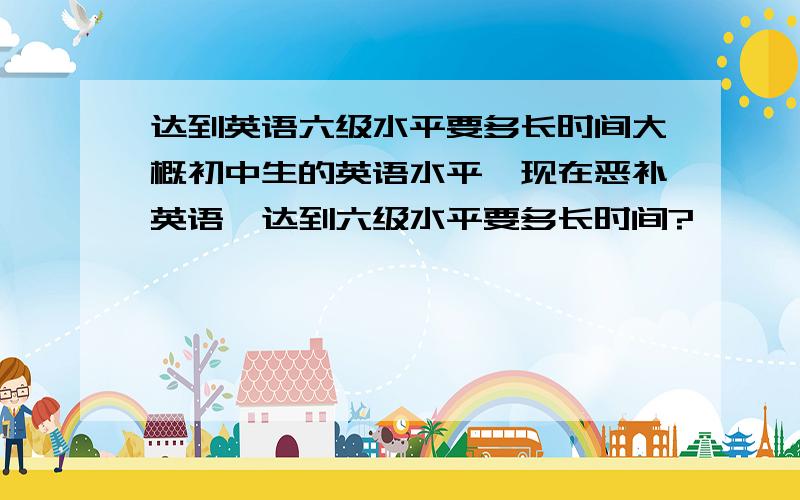 达到英语六级水平要多长时间大概初中生的英语水平,现在恶补英语,达到六级水平要多长时间?