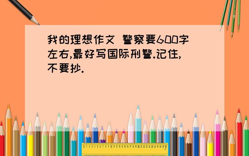 我的理想作文 警察要600字左右,最好写国际刑警.记住,不要抄.