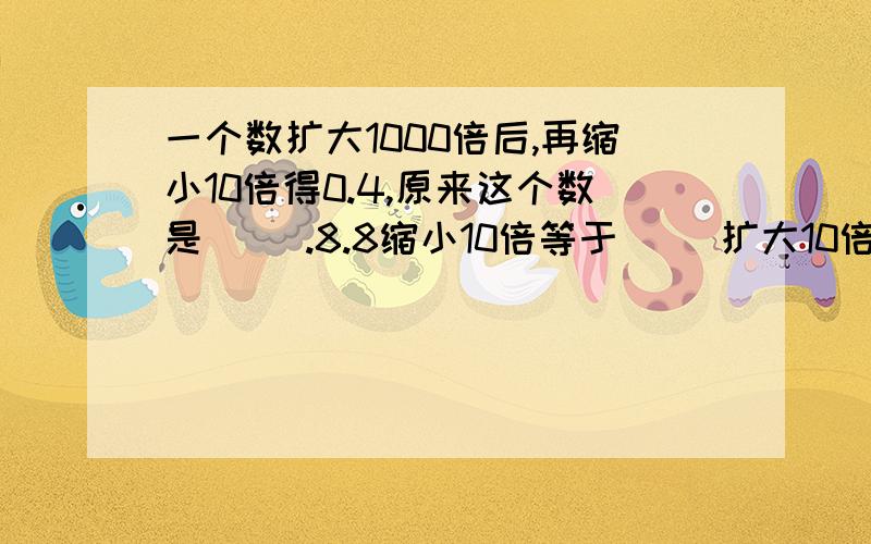 一个数扩大1000倍后,再缩小10倍得0.4,原来这个数是（ ）.8.8缩小10倍等于（ ）扩大10倍.4千米80米=（ ）千米 10.08吨=（ ）吨（ ）千克 65厘米=（ ）米 86.4千克=（ ）克 5030千克=（ ）吨（ ）千克