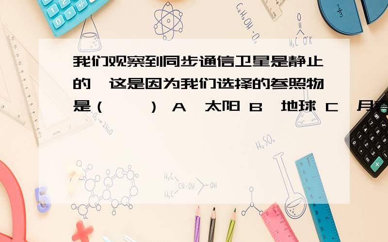 我们观察到同步通信卫星是静止的,这是因为我们选择的参照物是（　　） A、太阳 B、地球 C、月亮 D、火星