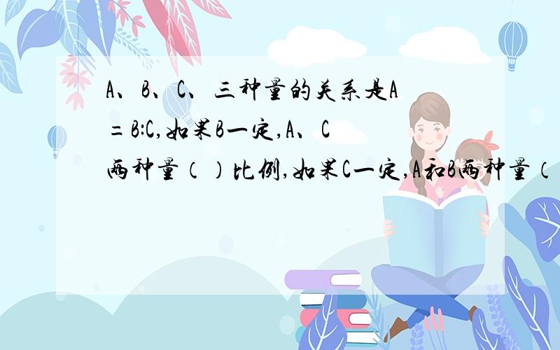 A、B、C、三种量的关系是A=B:C,如果B一定,A、C两种量（）比例,如果C一定,A和B两种量（）比例.