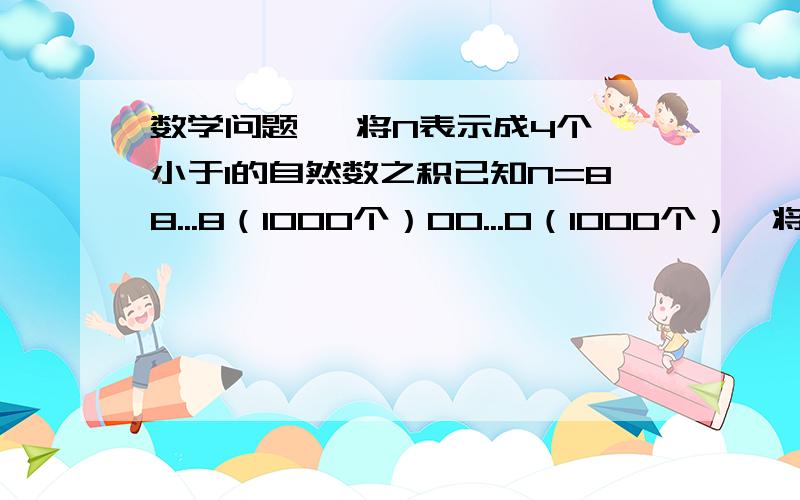 数学问题   将N表示成4个小于1的自然数之积已知N=88...8（1000个）00...0（1000个）,将N表示成4个大于1的自然数之积是多少?