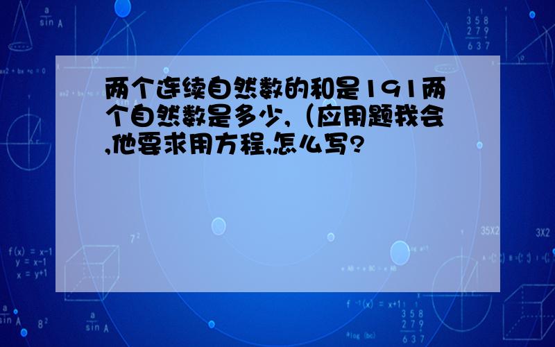 两个连续自然数的和是191两个自然数是多少,（应用题我会,他要求用方程,怎么写?