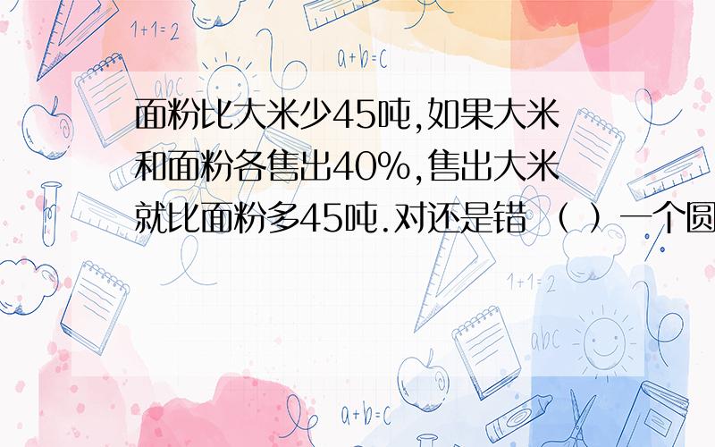 面粉比大米少45吨,如果大米和面粉各售出40％,售出大米就比面粉多45吨.对还是错 （ ）一个圆的半径是它周长的 （　）（ ）＝0.125＝（ ）∶32＝8÷（ ）＝（ ）%。请把解题思路 明天数学考了