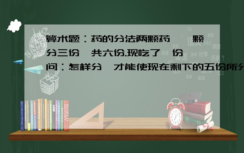 算术题：药的分法两颗药,一颗分三份,共六份.现吃了一份,问：怎样分,才能使现在剩下的五份所分成的一份,为把一颗药分成两份的其中一份的量.改正：是把剩下的五份分成的每份的量，