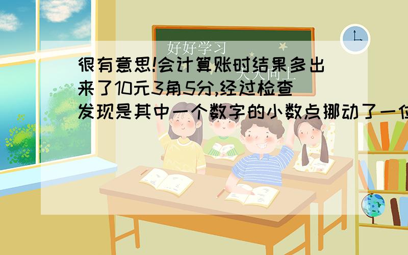 很有意思!会计算账时结果多出来了10元3角5分,经过检查发现是其中一个数字的小数点挪动了一位,请问正确的数目应该是多少?