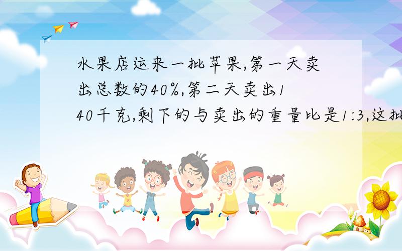 水果店运来一批苹果,第一天卖出总数的40%,第二天卖出140千克,剩下的与卖出的重量比是1:3,这批苹果重多少千克?