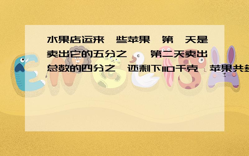 水果店运来一些苹果,第一天是卖出它的五分之一,第二天卖出总数的四分之一还剩下110千克,苹果共多少千克?用方程来解!