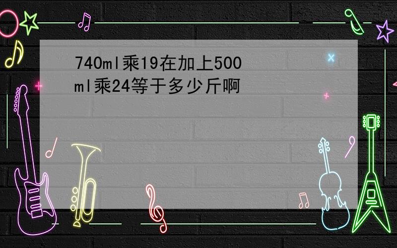 740ml乘19在加上500ml乘24等于多少斤啊