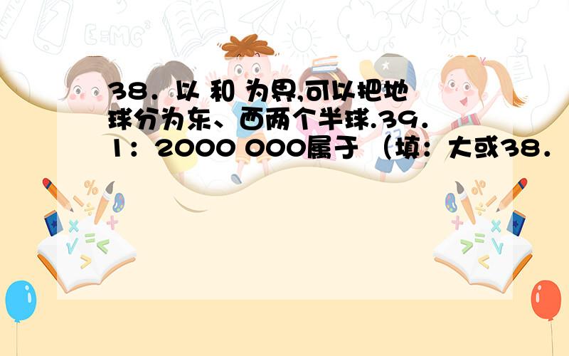 38．以 和 为界,可以把地球分为东、西两个半球.39．1：2000 000属于 （填：大或38．以 和 为界,可以把地球分为东、西两个半球.39．1：2000 000属于 （填：大或小）比例尺,其含义是 ,若甲、乙两