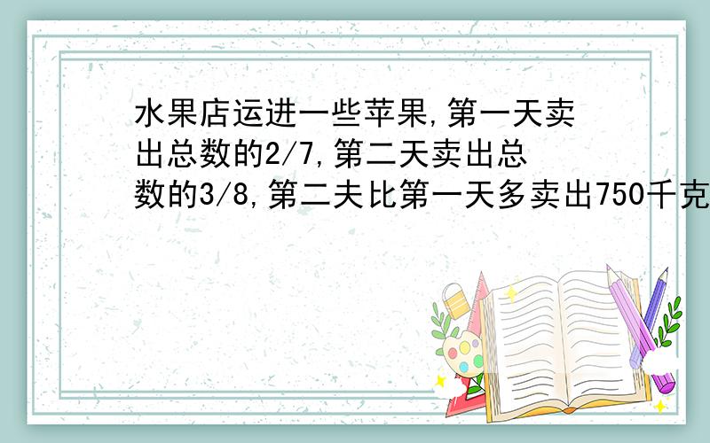 水果店运进一些苹果,第一天卖出总数的2/7,第二天卖出总数的3/8,第二夫比第一天多卖出750千克,水果店共运进多少千克苹果?