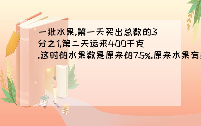 一批水果,第一天买出总数的3分之1,第二天运来400千克.这时的水果数是原来的75%.原来水果有多少千克?个位大哥哥,大姐姐,