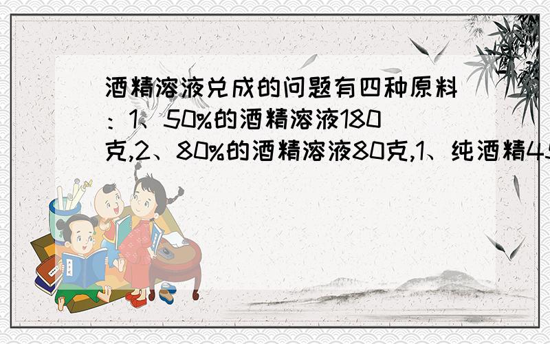 酒精溶液兑成的问题有四种原料：1、50%的酒精溶液180克,2、80%的酒精溶液80克,1、纯酒精45克 4、水45克 请你通过求解从4钟原料中抽取3种各取若干或全部配制成60%的酒精溶液200克