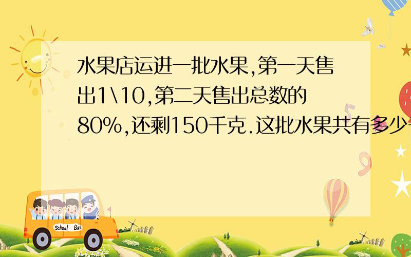 水果店运进一批水果,第一天售出1\10,第二天售出总数的80%,还剩150千克.这批水果共有多少千克?