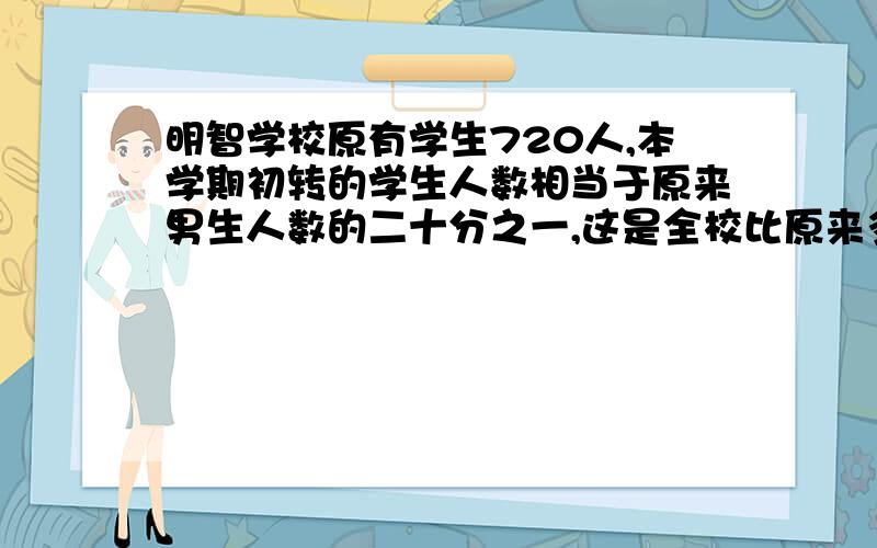 明智学校原有学生720人,本学期初转的学生人数相当于原来男生人数的二十分之一,这是全校比原来多了18人这个学校原有女生多少人?（2）学校实验室有含盐5%的盐水500克,现在要使盐水的含盐