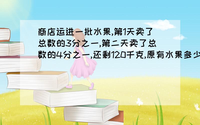 商店运进一批水果,第1天卖了总数的3分之一,第二天卖了总数的4分之一,还剩120千克,原有水果多少千克?