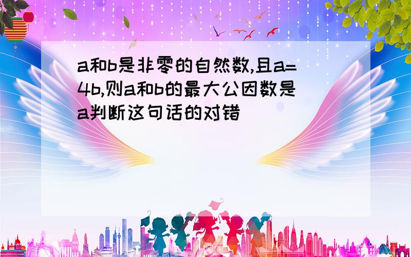 a和b是非零的自然数,且a=4b,则a和b的最大公因数是a判断这句话的对错