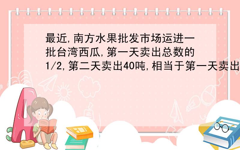 最近,南方水果批发市场运进一批台湾西瓜,第一天卖出总数的1/2,第二天卖出40吨,相当于第一天卖出的一半问批发市场运进多少吨西瓜？