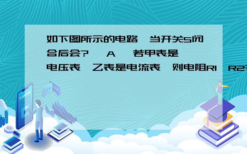 如下图所示的电路,当开关S闭合后会?   A 、若甲表是电压表,乙表是电流表,则电阻R1、R2并联 B 、若甲表是电流表,乙表是电流表,则电阻R1、R2串联 C 、若甲表是电压表,乙表是电压表,则电阻R1、R