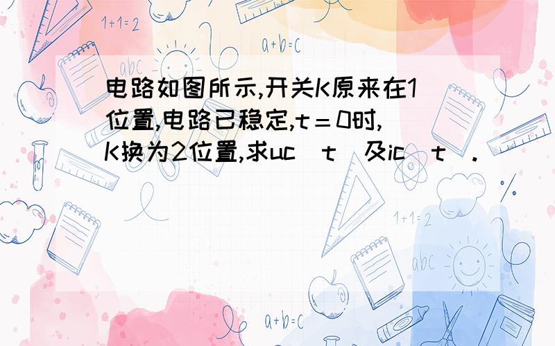 电路如图所示,开关K原来在1位置,电路已稳定,t＝0时,K换为2位置,求uc（t）及ic(t).