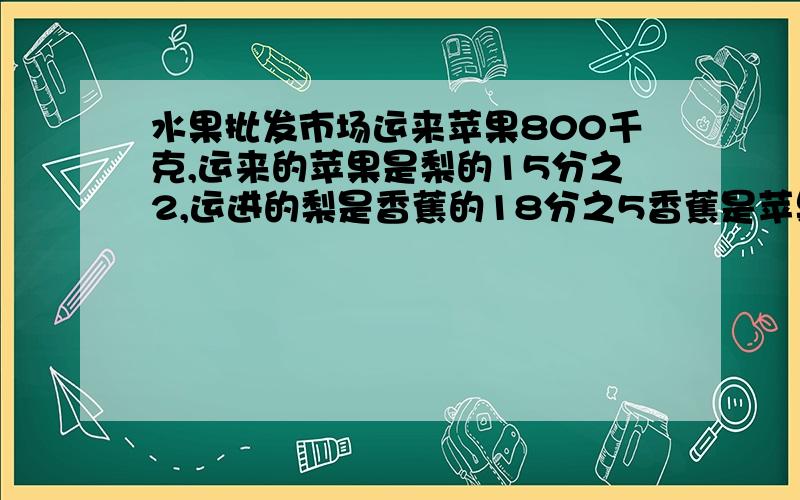 水果批发市场运来苹果800千克,运来的苹果是梨的15分之2,运进的梨是香蕉的18分之5香蕉是苹果多少倍