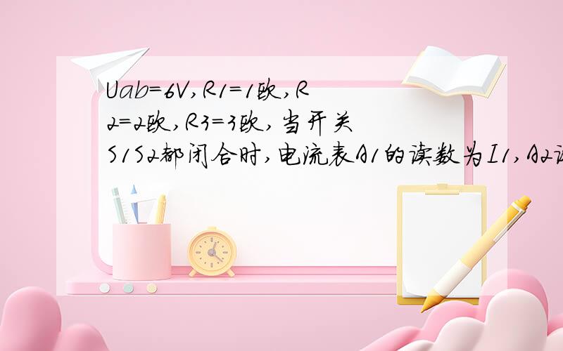 Uab=6V,R1=1欧,R2=2欧,R3=3欧,当开关S1S2都闭合时,电流表A1的读数为I1,A2读数为I2,则I1:I2=?