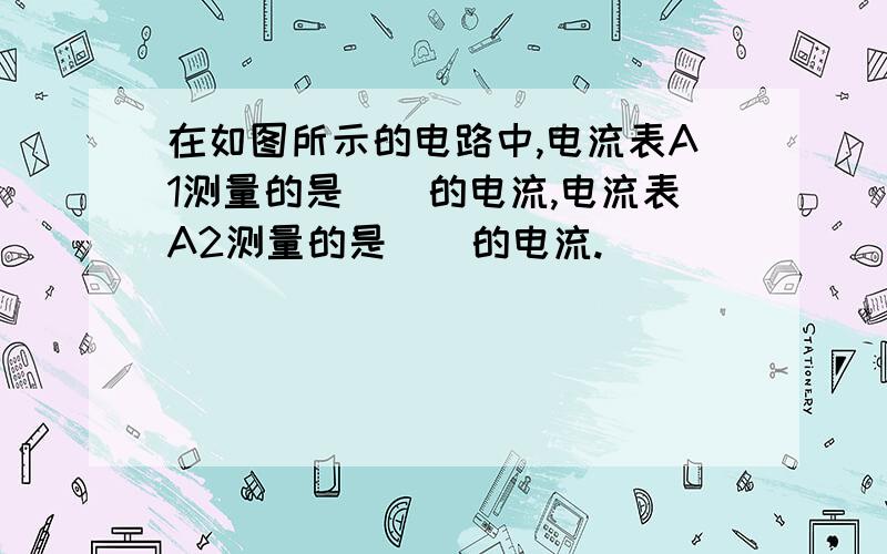 在如图所示的电路中,电流表A1测量的是()的电流,电流表A2测量的是()的电流.