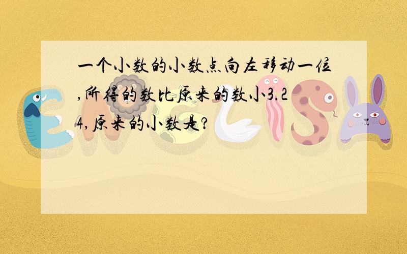 一个小数的小数点向左移动一位,所得的数比原来的数小3.24,原来的小数是?