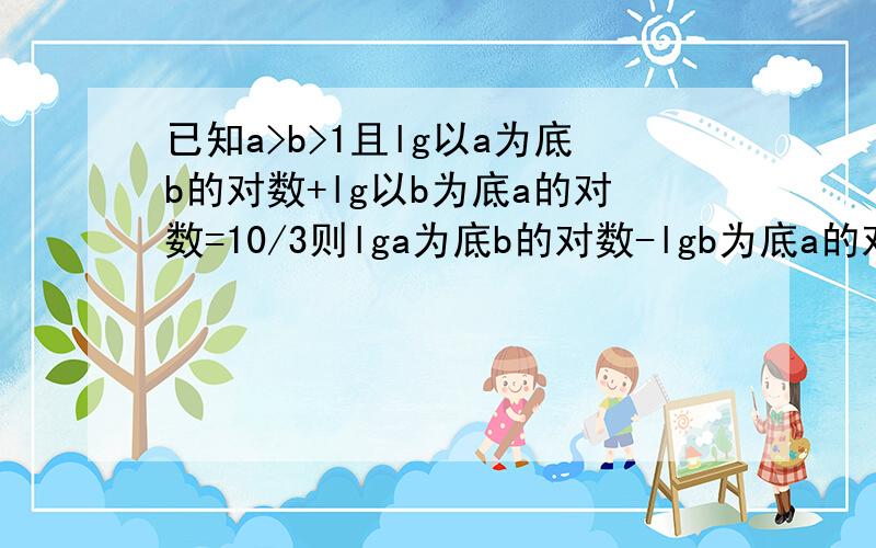 已知a>b>1且lg以a为底b的对数+lg以b为底a的对数=10/3则lga为底b的对数-lgb为底a的对数=