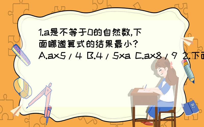 1.a是不等于0的自然数,下面哪道算式的结果最小?（） A.ax5/4 B.4/5xa C.ax8/9 2.下面说法正确的是（） A.真分数的倒数都比1大 B.假分数的倒数都比1大