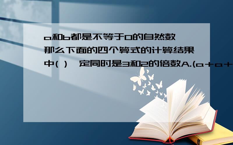 a和b都是不等于0的自然数,那么下面的四个算式的计算结果中( )一定同时是3和2的倍数A.(a＋a＋a)×b B.(a＋a＋a)×（b＋b) C.2a＋b D.3a＋3b