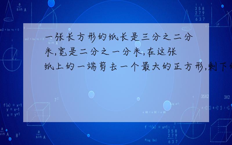 一张长方形的纸长是三分之二分米,宽是二分之一分米,在这张纸上的一端剪去一个最大的正方形,剩下的一个小长方形的周长是多少分米?快,