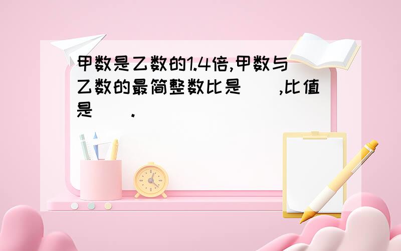 甲数是乙数的1.4倍,甲数与乙数的最简整数比是（）,比值是（）.