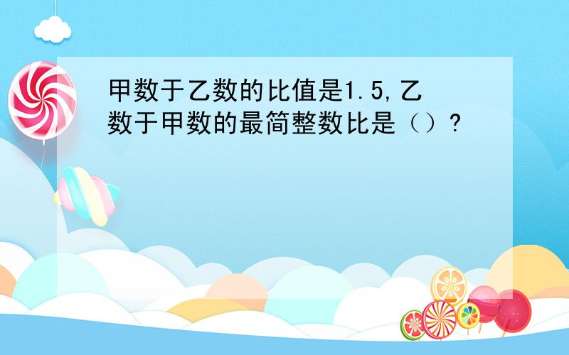 甲数于乙数的比值是1.5,乙数于甲数的最简整数比是（）?