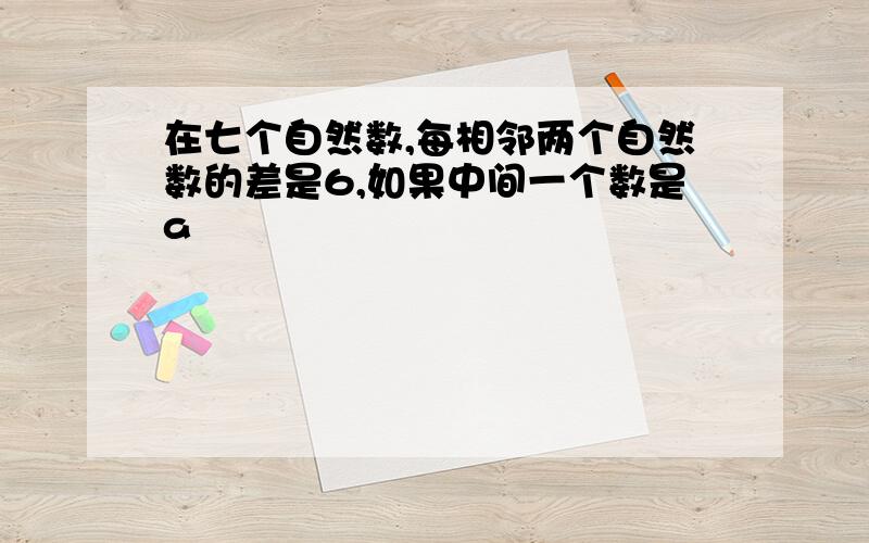 在七个自然数,每相邻两个自然数的差是6,如果中间一个数是a