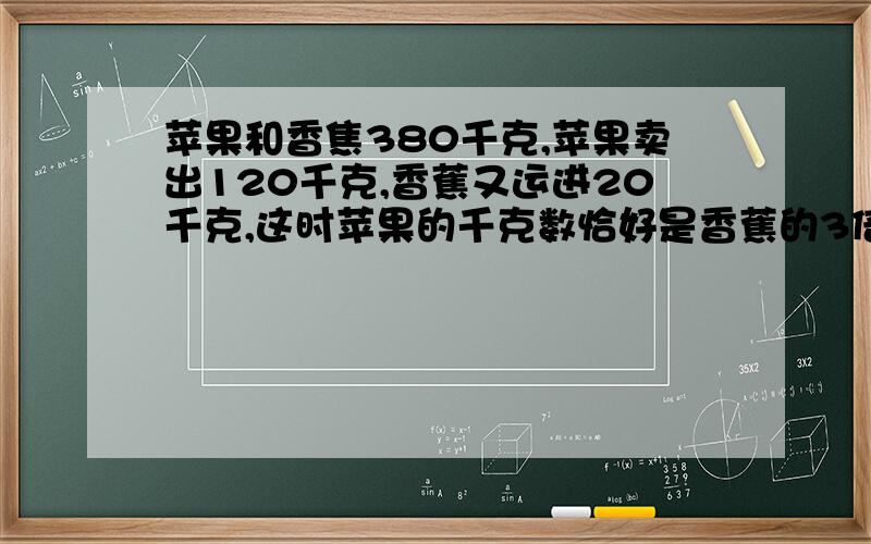 苹果和香焦380千克,苹果卖出120千克,香蕉又运进20千克,这时苹果的千克数恰好是香蕉的3倍,你知道水果店你知道水果店原有苹果和香蕉各多少千克么？